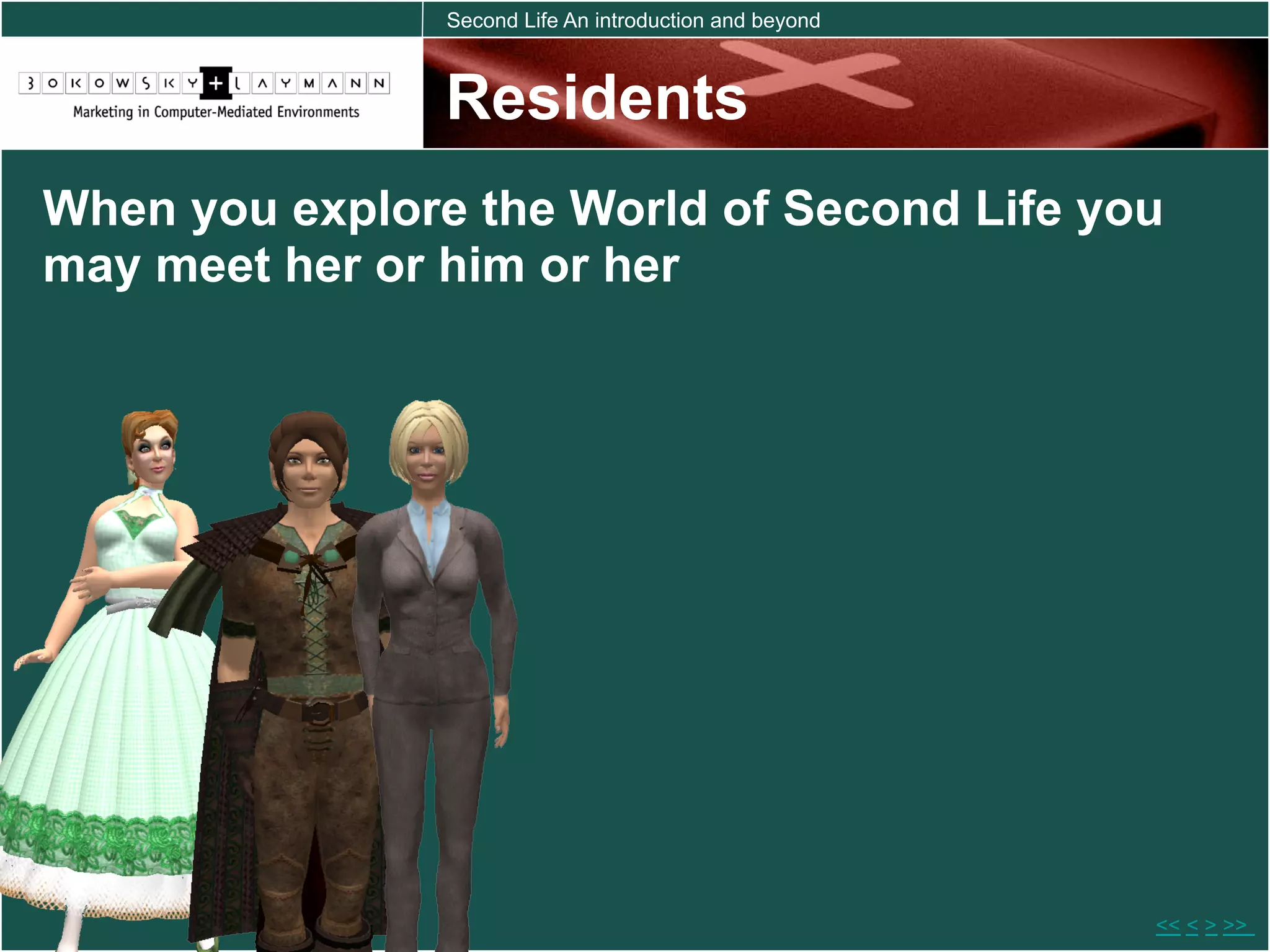 Second Life An introduction and beyond



                Residents
When you explore the World of Second Life you
may meet her or him or her




                                                         << < > >>
 