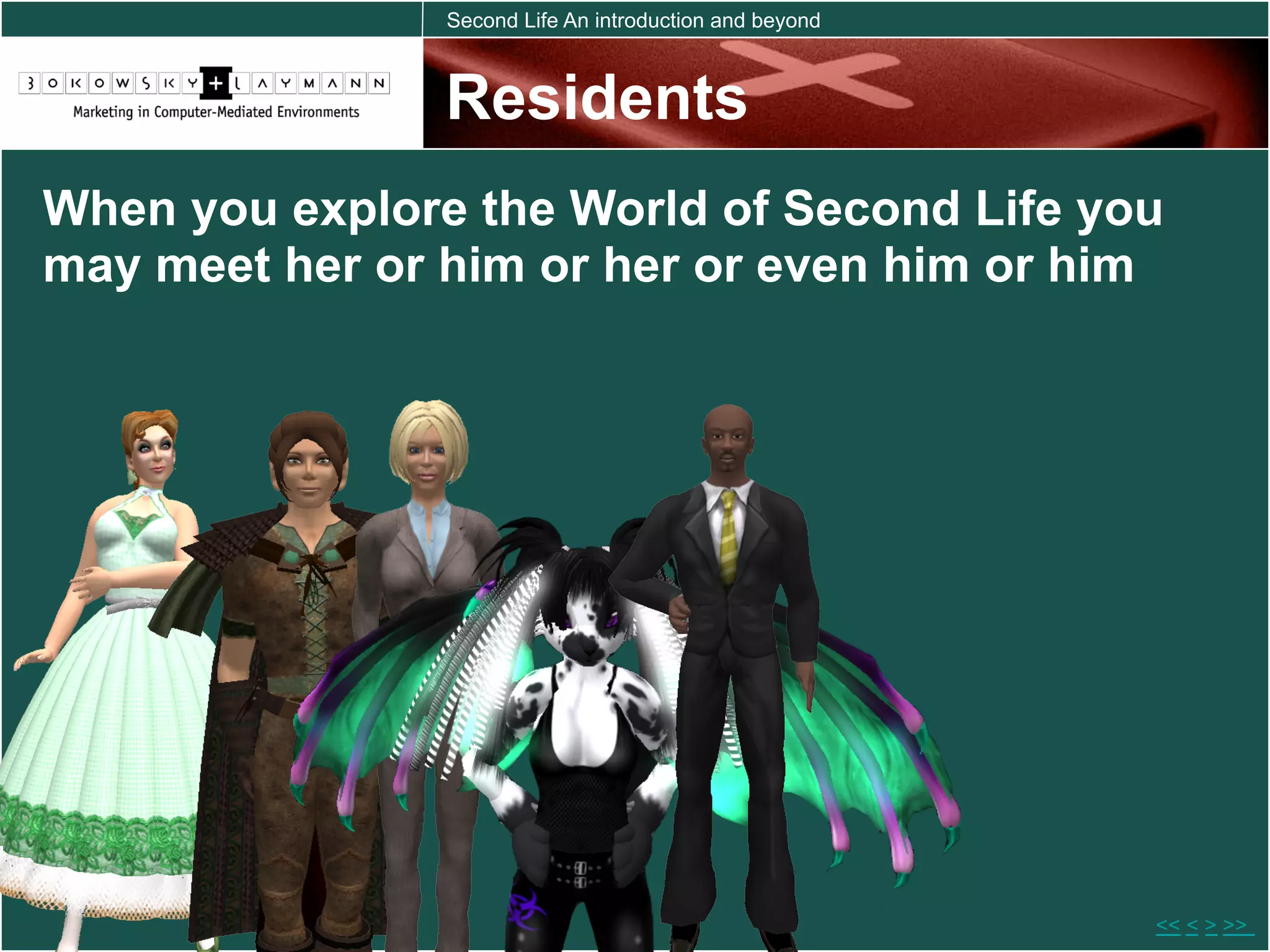 Second Life An introduction and beyond



                Residents
When you explore the World of Second Life you
may meet her or him or her or even him or him




                                                         << < > >>
 