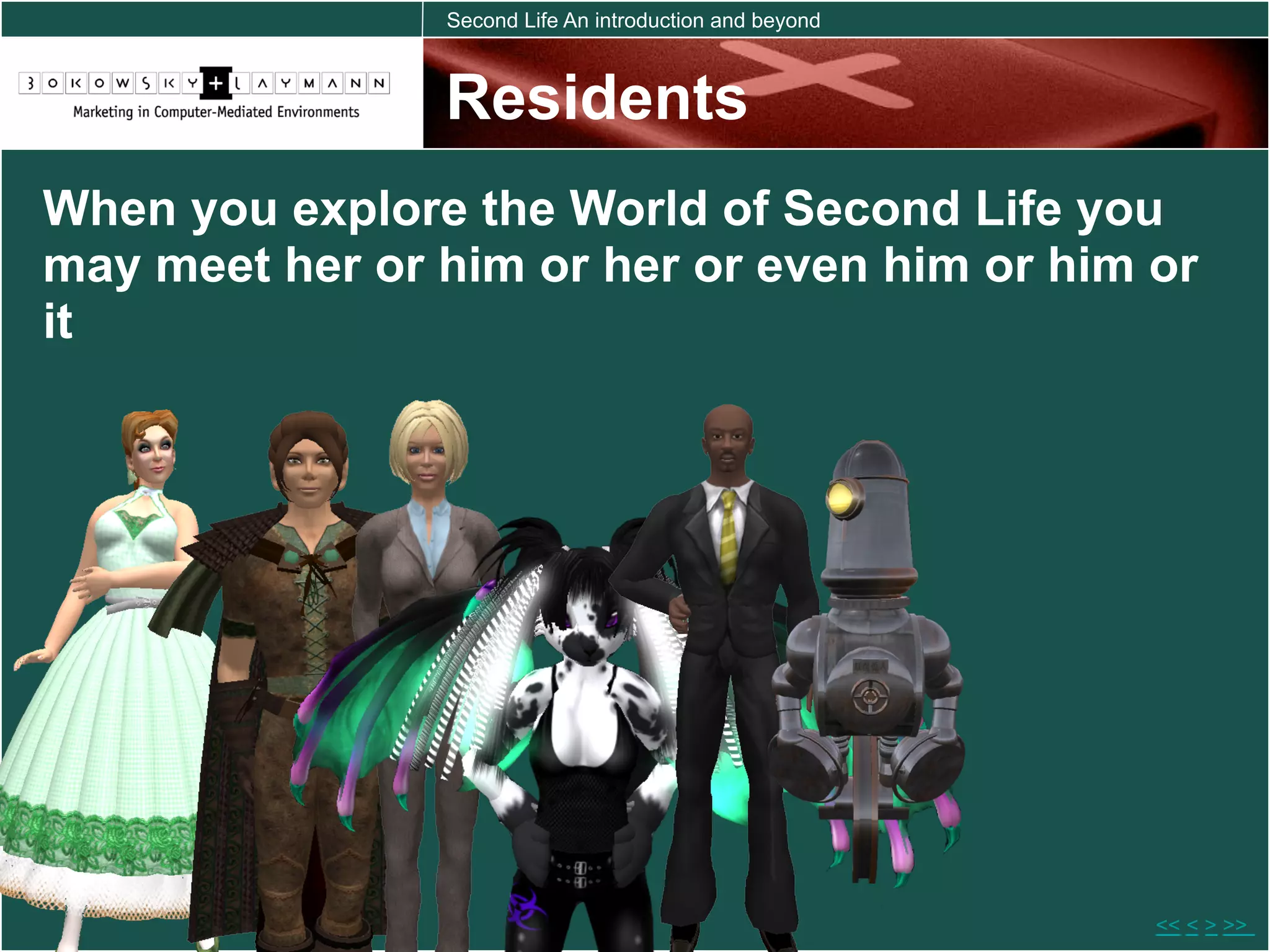 Second Life An introduction and beyond



                Residents
When you explore the World of Second Life you
may meet her or him or her or even him or him or
it




                                                         << < > >>
 