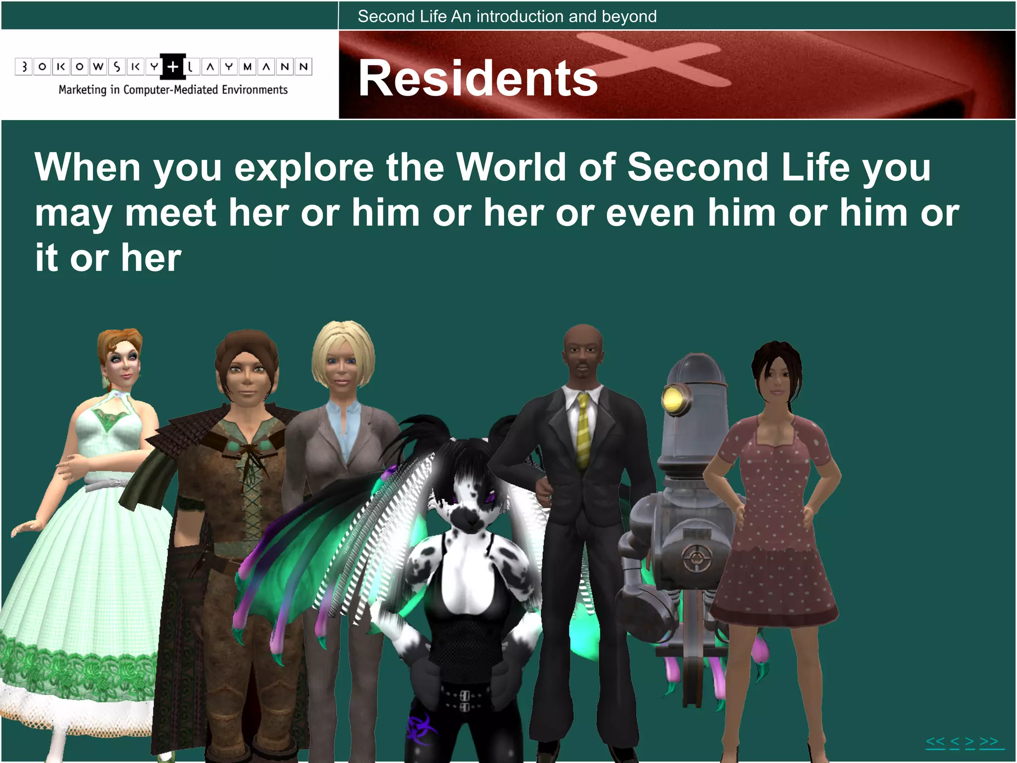 Second Life An introduction and beyond



                Residents
When you explore the World of Second Life you
may meet her or him or her or even him or him or
it or her




                                                         << < > >>
 