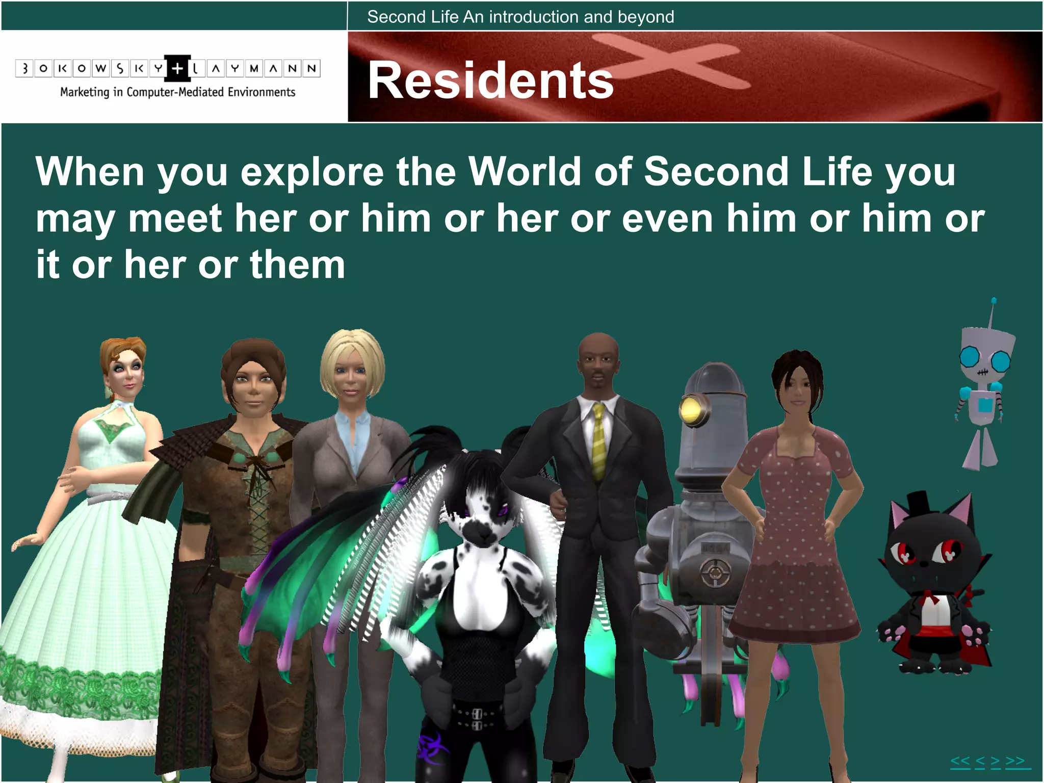 Second Life An introduction and beyond



                Residents
When you explore the World of Second Life you
may meet her or him or her or even him or him or
it or her or them




                                                         << < > >>
 