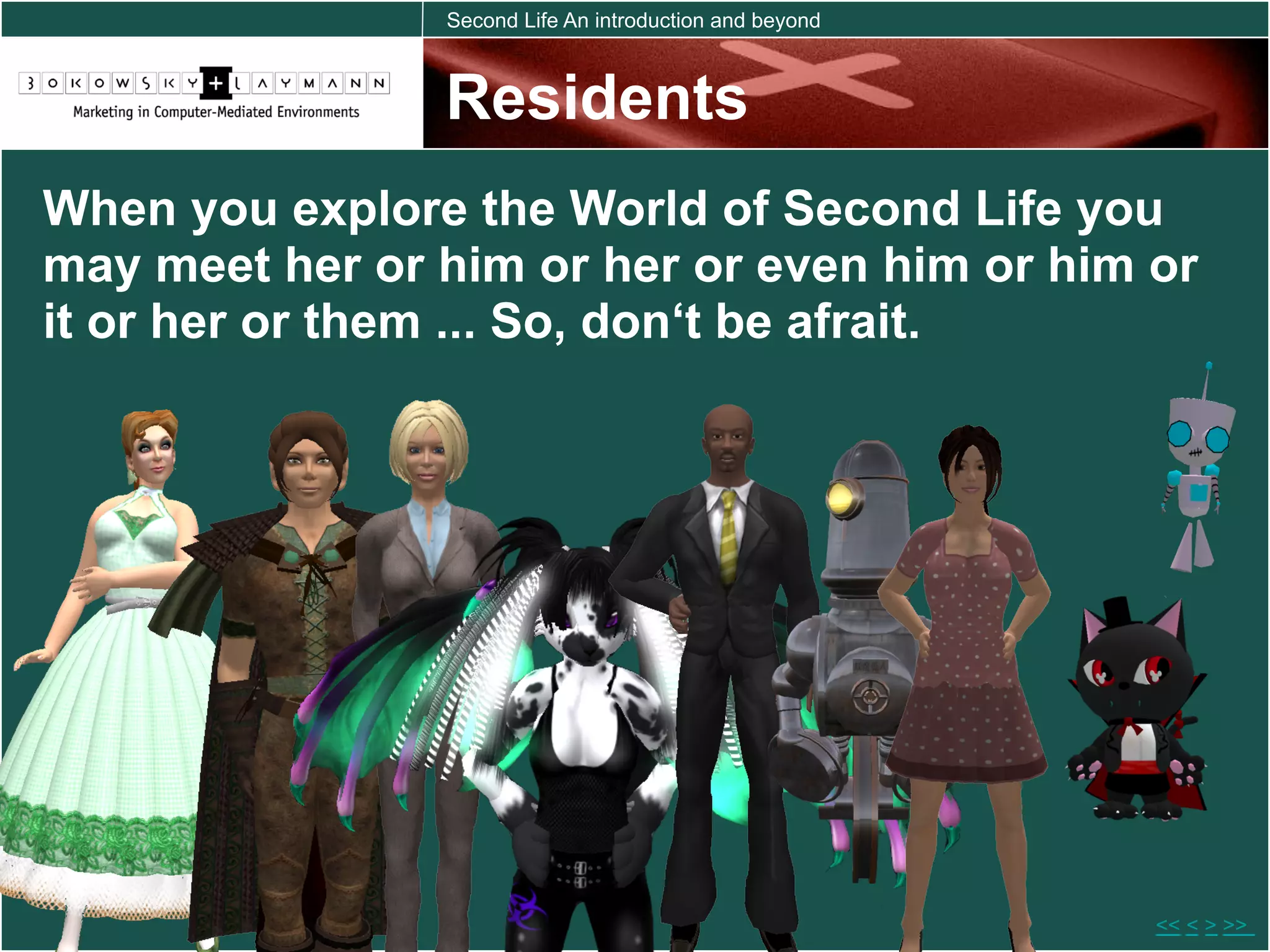 Second Life An introduction and beyond



                Residents
When you explore the World of Second Life you
may meet her or him or her or even him or him or
it or her or them ... So, don‘t be afrait.




                                                         << < > >>
 