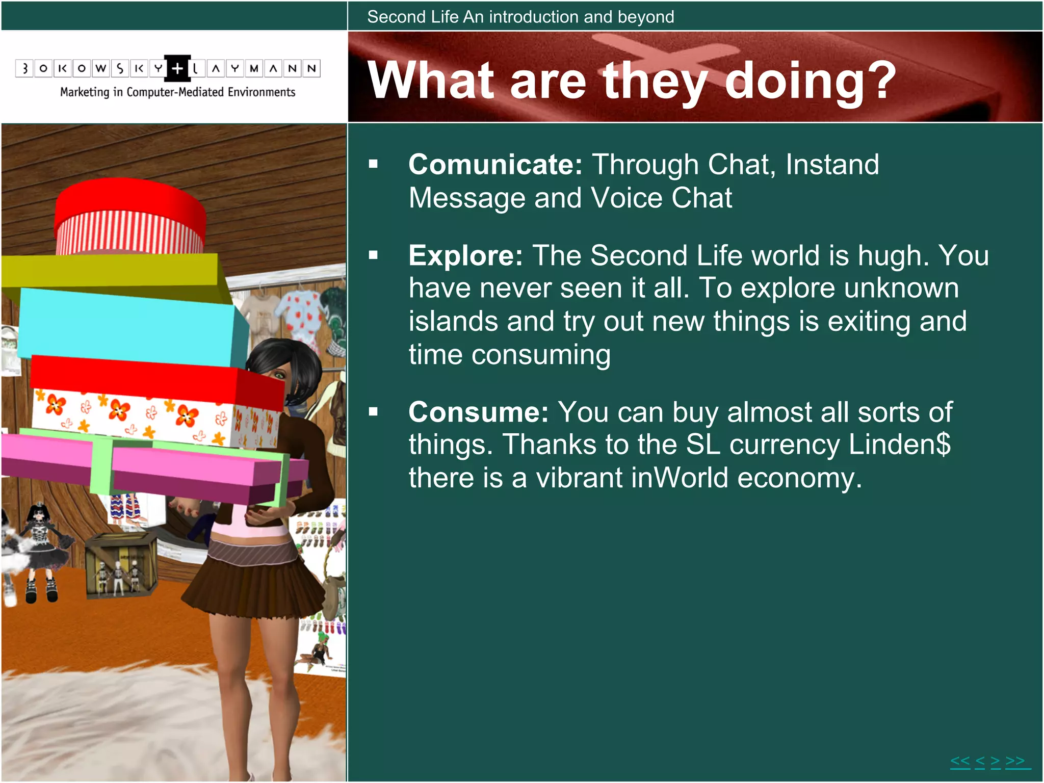 Second Life An introduction and beyond



What are they doing?
  Comunicate: Through Chat, Instand
   Message and Voice Chat
  Explore: The Second Life world is hugh. You
   have never seen it all. To explore unknown
   islands and try out new things is exiting and
   time consuming
  Consume: You can buy almost all sorts of
   things. Thanks to the SL currency Linden$
   there is a vibrant inWorld economy.




                                            << < > >>
 