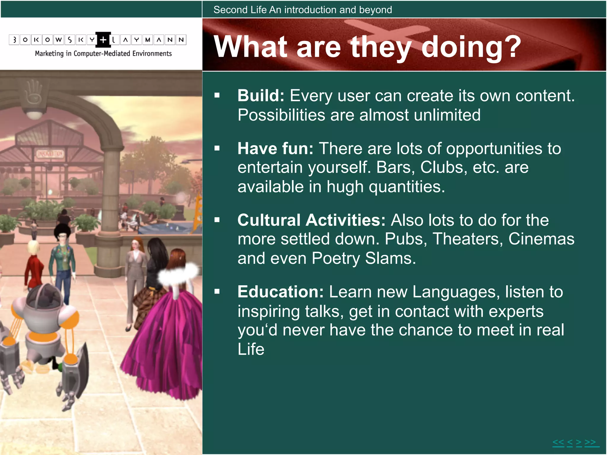 Second Life An introduction and beyond



What are they doing?
  Build: Every user can create its own content.
   Possibilities are almost unlimited
  Have fun: There are lots of opportunities to
   entertain yourself. Bars, Clubs, etc. are
   available in hugh quantities.
  Cultural Activities: Also lots to do for the
   more settled down. Pubs, Theaters, Cinemas
   and even Poetry Slams.
  Education: Learn new Languages, listen to
   inspiring talks, get in contact with experts
   you‘d never have the chance to meet in real
   Life




                                             << < > >>
 