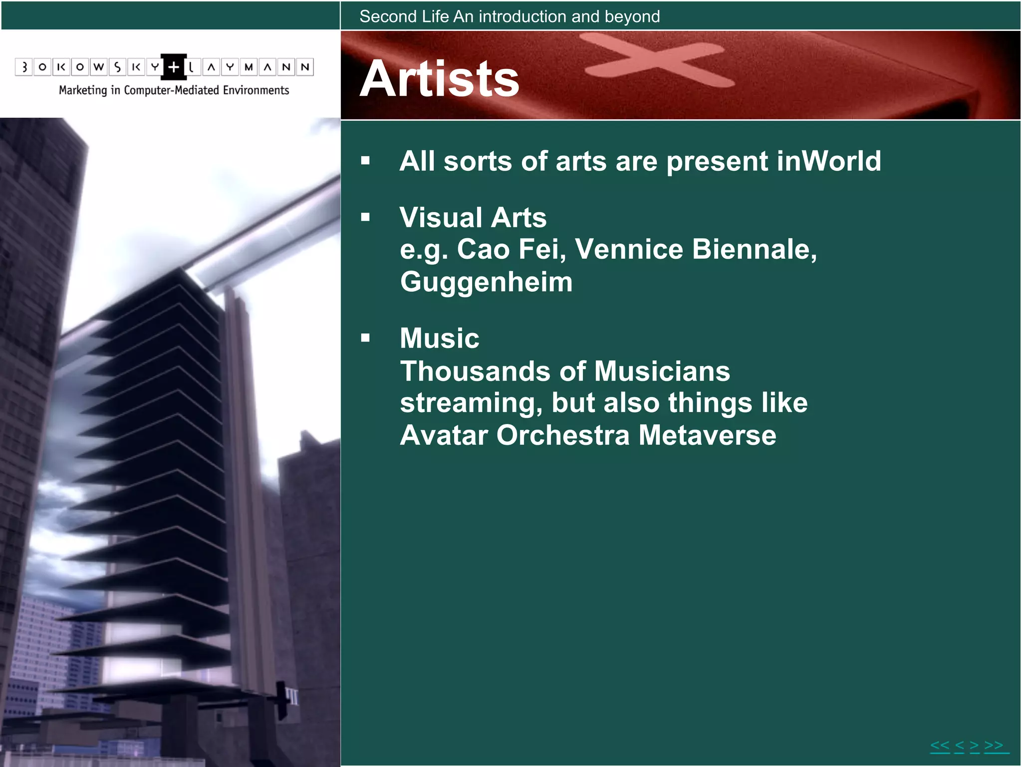 Second Life An introduction and beyond



Artists
  All sorts of arts are present inWorld
  Visual Arts
   e.g. Cao Fei, Vennice Biennale,
   Guggenheim
  Music
   Thousands of Musicians
   streaming, but also things like
   Avatar Orchestra Metaverse




                                           << < > >>
 