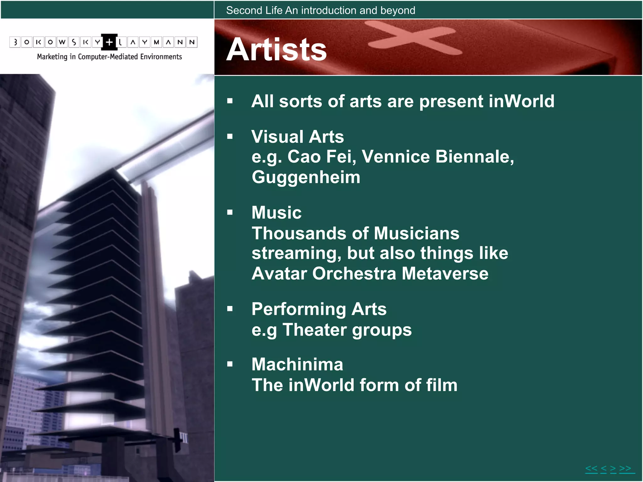 Second Life An introduction and beyond



Artists
  All sorts of arts are present inWorld
  Visual Arts
   e.g. Cao Fei, Vennice Biennale,
   Guggenheim
  Music
   Thousands of Musicians
   streaming, but also things like
   Avatar Orchestra Metaverse
  Performing Arts
   e.g Theater groups
  Machinima
   The inWorld form of film



                                           << < > >>
 