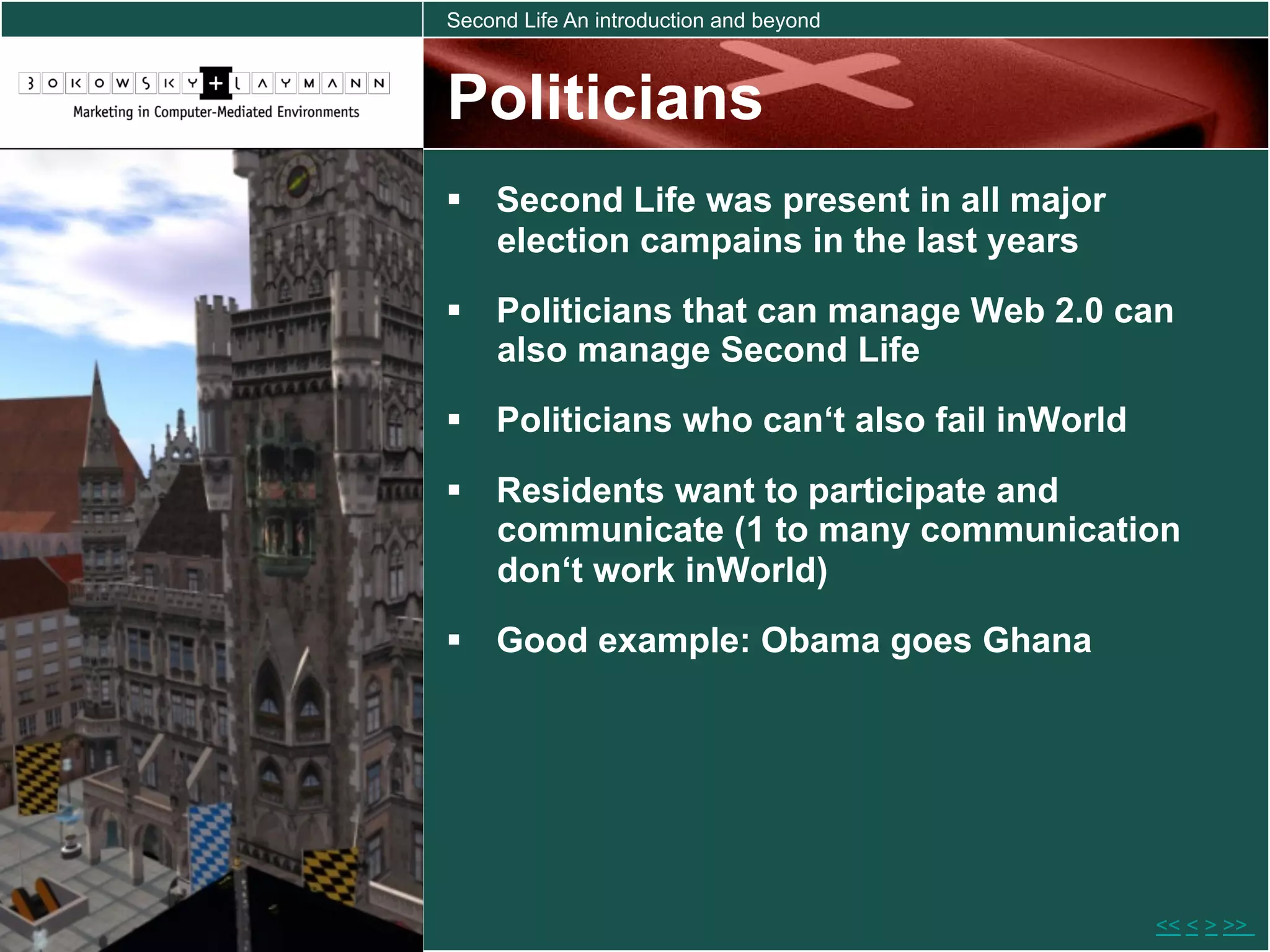 Second Life An introduction and beyond



Politicians
  Second Life was present in all major
   election campains in the last years
  Politicians that can manage Web 2.0 can
   also manage Second Life
  Politicians who can‘t also fail inWorld
  Residents want to participate and
   communicate (1 to many communication
   don‘t work inWorld)
  Good example: Obama goes Ghana




                                             << < > >>
 
