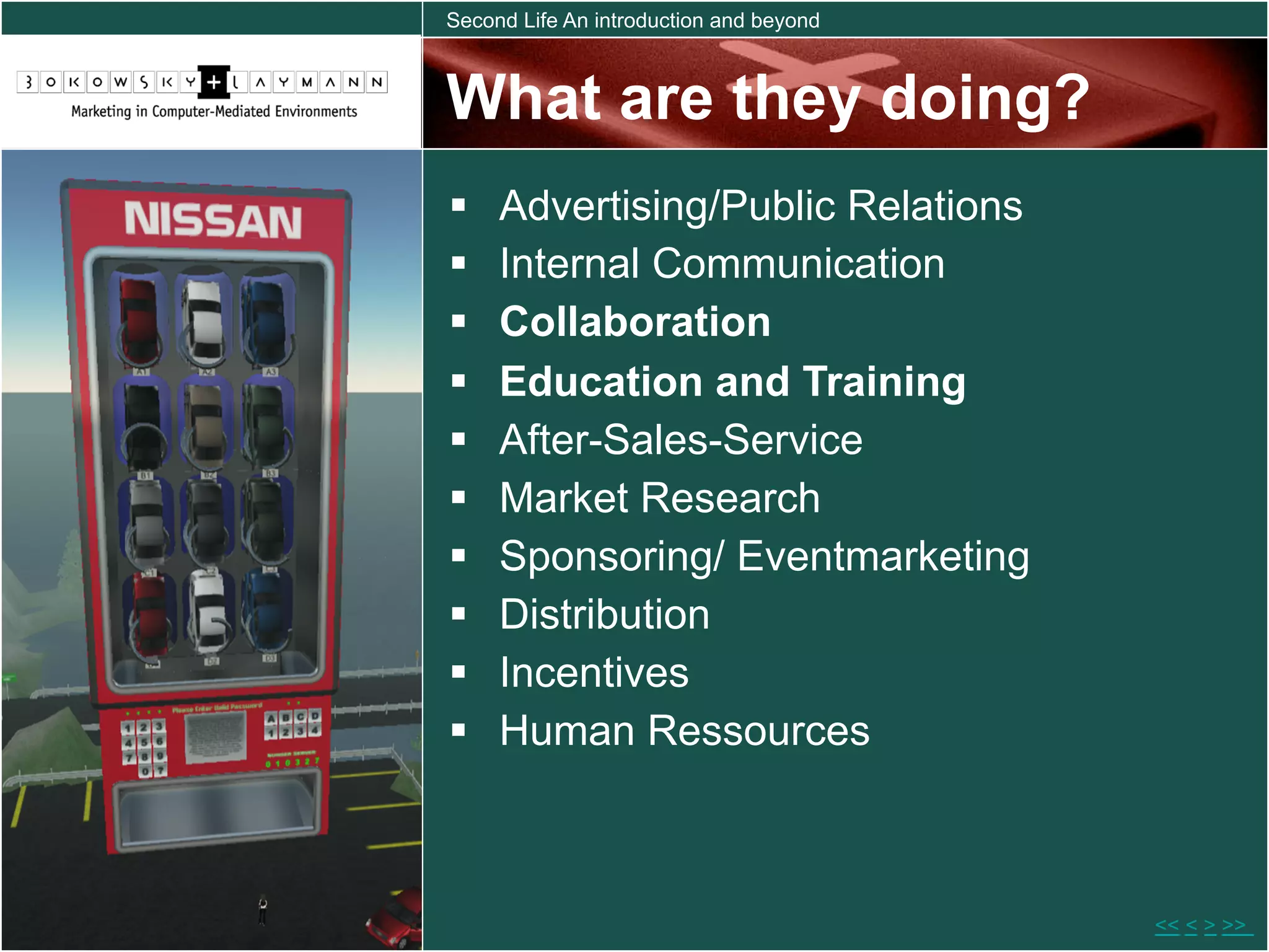 Second Life An introduction and beyond



What are they doing?
    Advertising/Public Relations
    Internal Communication
    Collaboration
    Education and Training
    After-Sales-Service
    Market Research
    Sponsoring/ Eventmarketing
    Distribution
    Incentives
    Human Ressources



                                         << < > >>
 