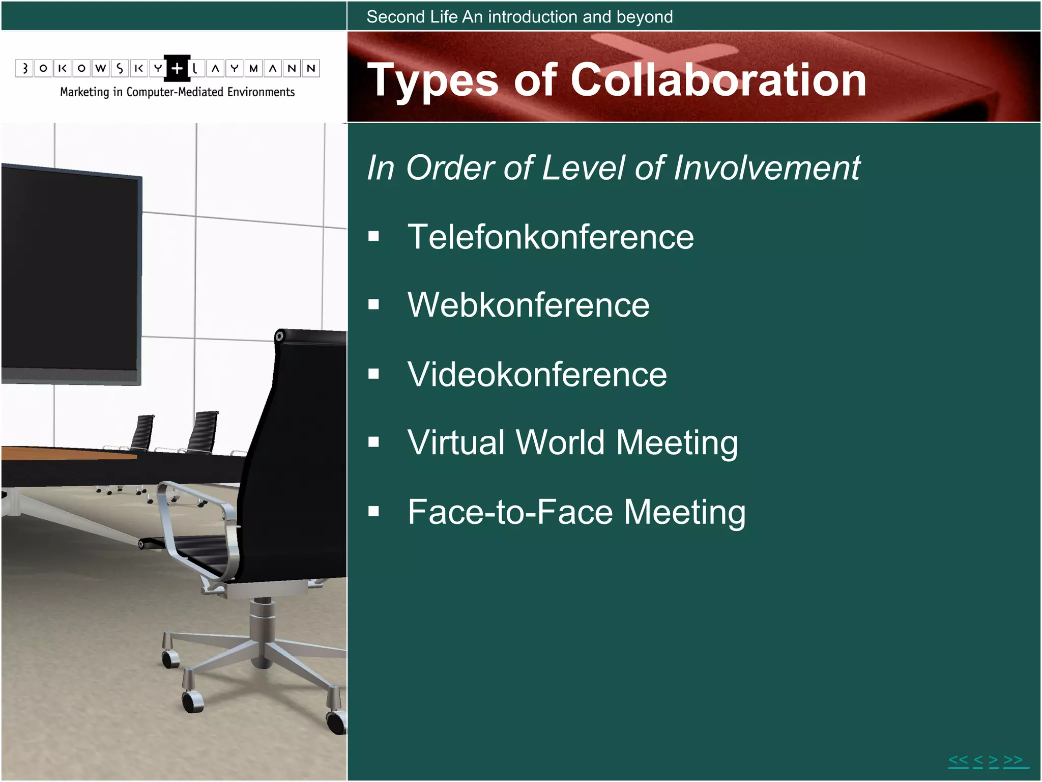 Second Life An introduction and beyond



Types of Collaboration
In Order of Level of Involvement
  Telefonkonference
  Webkonference

  Videokonference
  Virtual World Meeting

  Face-to-Face Meeting




                                         << < > >>
 