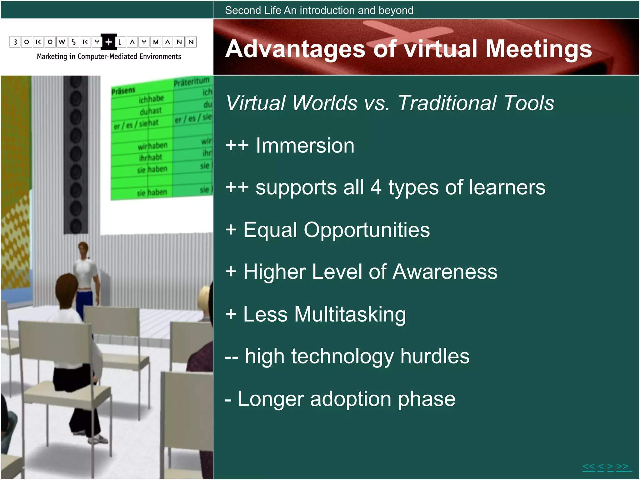 Second Life An introduction and beyond



Advantages of virtual Meetings

Virtual Worlds vs. Traditional Tools
++ Immersion
++ supports all 4 types of learners

+ Equal Opportunities
+ Higher Level of Awareness

+ Less Multitasking
-- high technology hurdles

- Longer adoption phase


                                         << < > >>
 