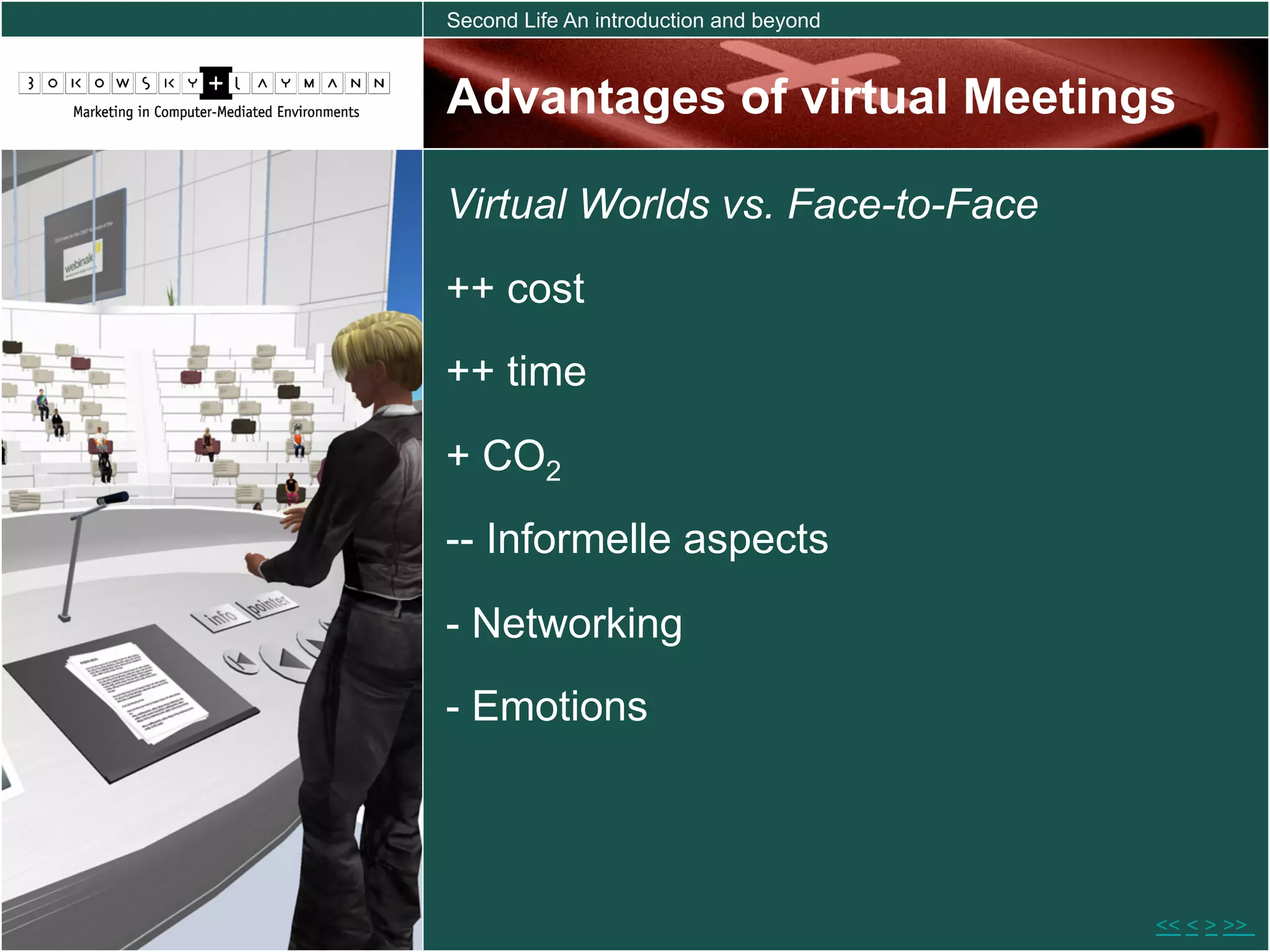 Second Life An introduction and beyond



Advantages of virtual Meetings

Virtual Worlds vs. Face-to-Face
++ cost
++ time

+ CO2
-- Informelle aspects

- Networking
- Emotions




                                         << < > >>
 