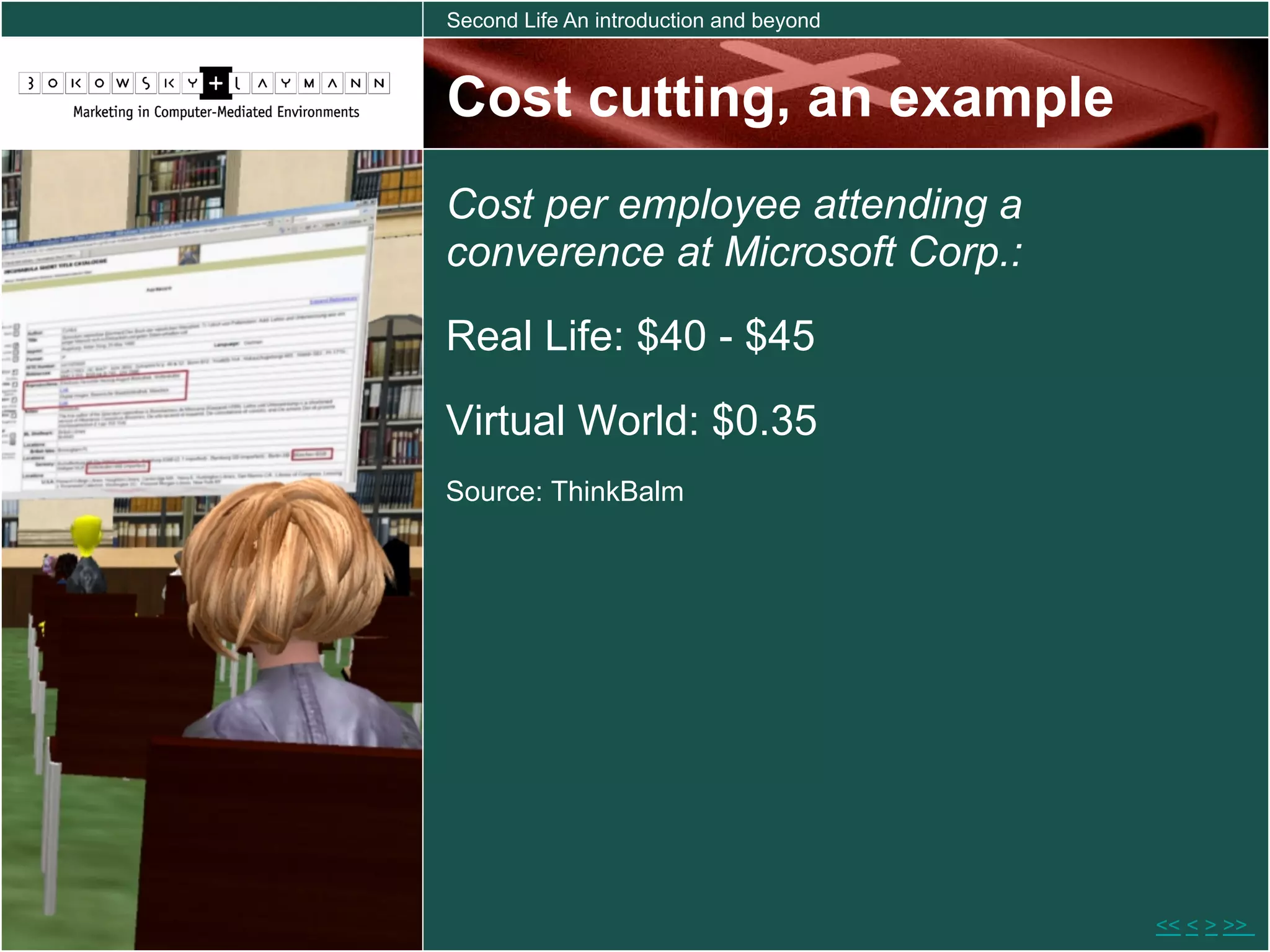 Second Life An introduction and beyond



Cost cutting, an example
Cost per employee attending a
converence at Microsoft Corp.:
Real Life: $40 - $45

Virtual World: $0.35
Source: ThinkBalm




                                         << < > >>
 