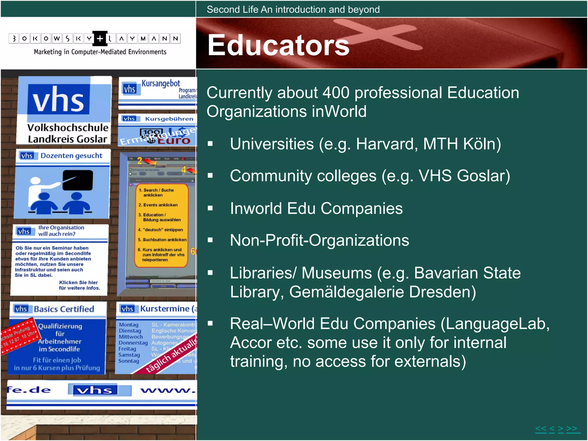 Second Life An introduction and beyond



Educators
Currently about 400 professional Education
Organizations inWorld
  Universities (e.g. Harvard, MTH Köln)
  Community colleges (e.g. VHS Goslar)
  Inworld Edu Companies
  Non-Profit-Organizations

  Libraries/ Museums (e.g. Bavarian State
   Library, Gemäldegalerie Dresden)
  Real–World Edu Companies (LanguageLab,
   Accor etc. some use it only for internal
   training, no access for externals)


                                             << < > >>
 