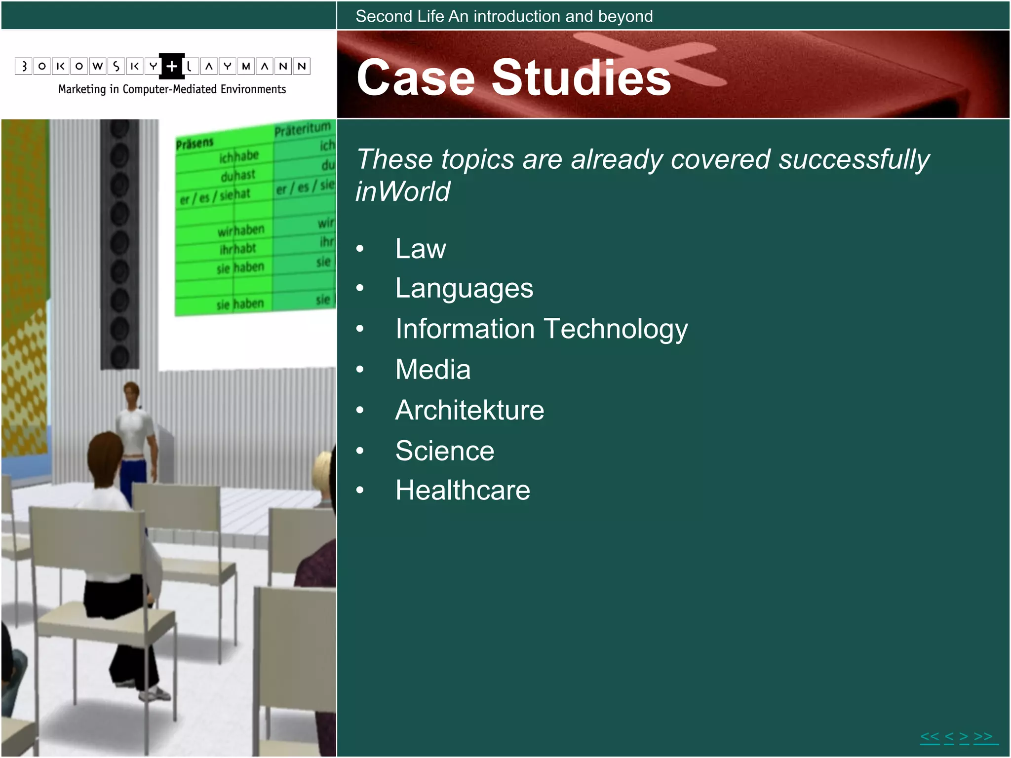 Second Life An introduction and beyond



Case Studies
These topics are already covered successfully
inWorld

•    Law
•    Languages
•    Information Technology
•    Media
•    Architekture
•    Science
•    Healthcare




                                            << < > >>
 
