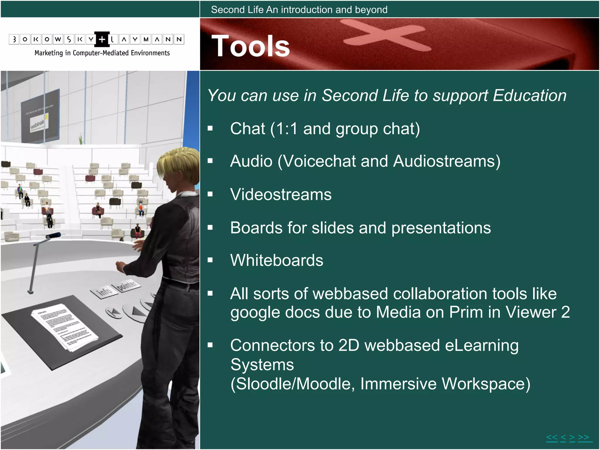 Second Life An introduction and beyond



Tools
You can use in Second Life to support Education
  Chat (1:1 and group chat)
  Audio (Voicechat and Audiostreams)

  Videostreams
  Boards for slides and presentations
  Whiteboards

  All sorts of webbased collaboration tools like
   google docs due to Media on Prim in Viewer 2
  Connectors to 2D webbased eLearning
   Systems
   (Sloodle/Moodle, Immersive Workspace)


                                             << < > >>
 