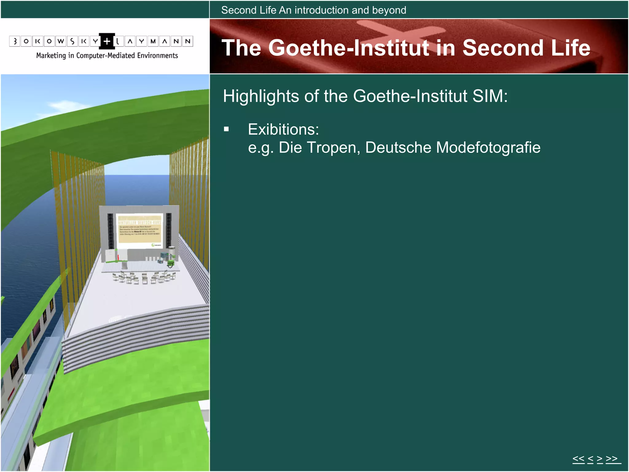 Second Life An introduction and beyond


The Goethe-Institut in Second Life

Highlights of the Goethe-Institut SIM:
  Exibitions:
   e.g. Die Tropen, Deutsche Modefotografie




                                              << < > >>
 