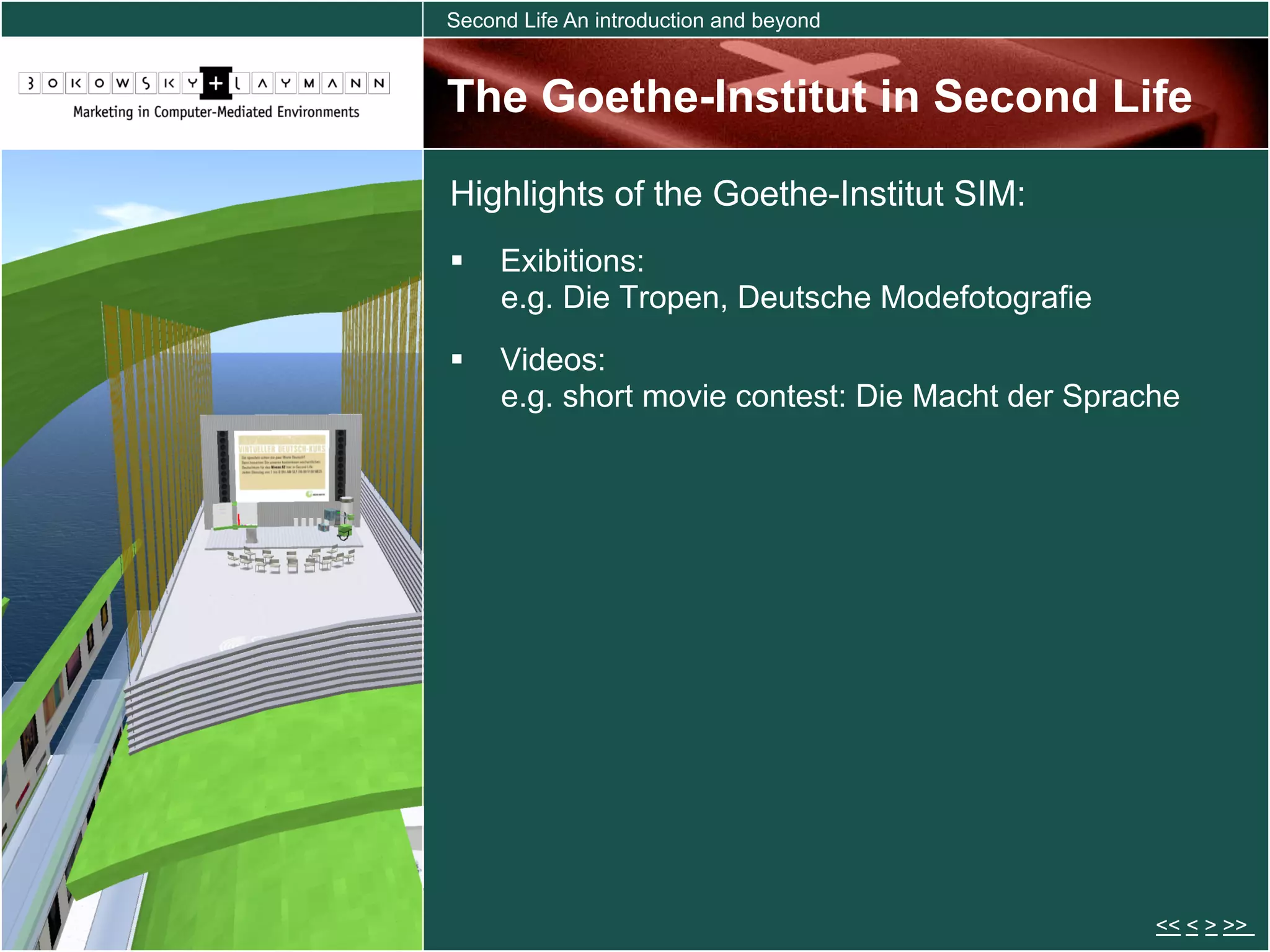 Second Life An introduction and beyond


The Goethe-Institut in Second Life

Highlights of the Goethe-Institut SIM:
  Exibitions:
   e.g. Die Tropen, Deutsche Modefotografie
  Videos:
   e.g. short movie contest: Die Macht der Sprache




                                                << < > >>
 