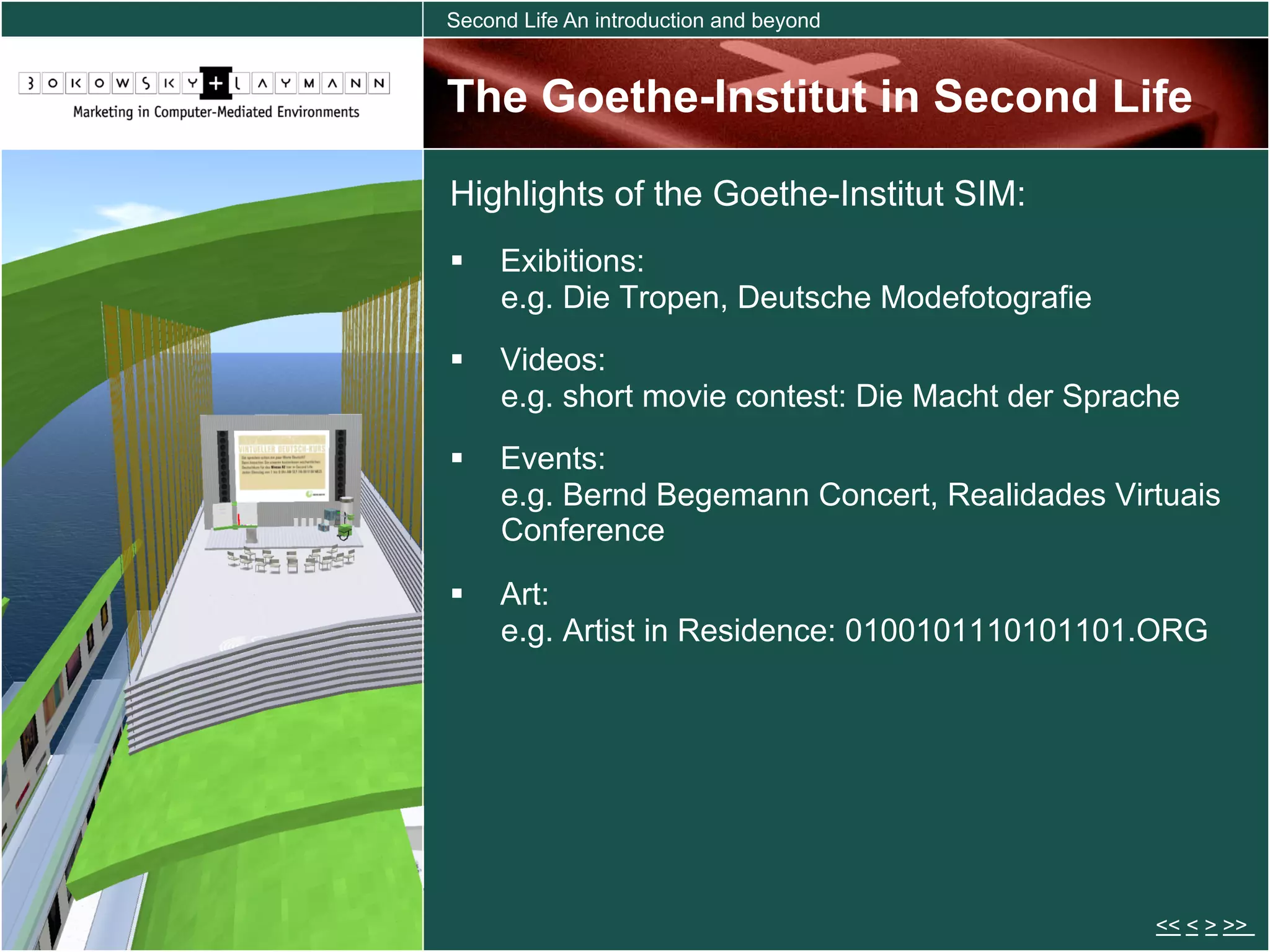 Second Life An introduction and beyond


The Goethe-Institut in Second Life

Highlights of the Goethe-Institut SIM:
  Exibitions:
   e.g. Die Tropen, Deutsche Modefotografie
  Videos:
   e.g. short movie contest: Die Macht der Sprache
  Events:
   e.g. Bernd Begemann Concert, Realidades Virtuais
   Conference

  Art:
   e.g. Artist in Residence: 0100101110101101.ORG




                                                << < > >>
 