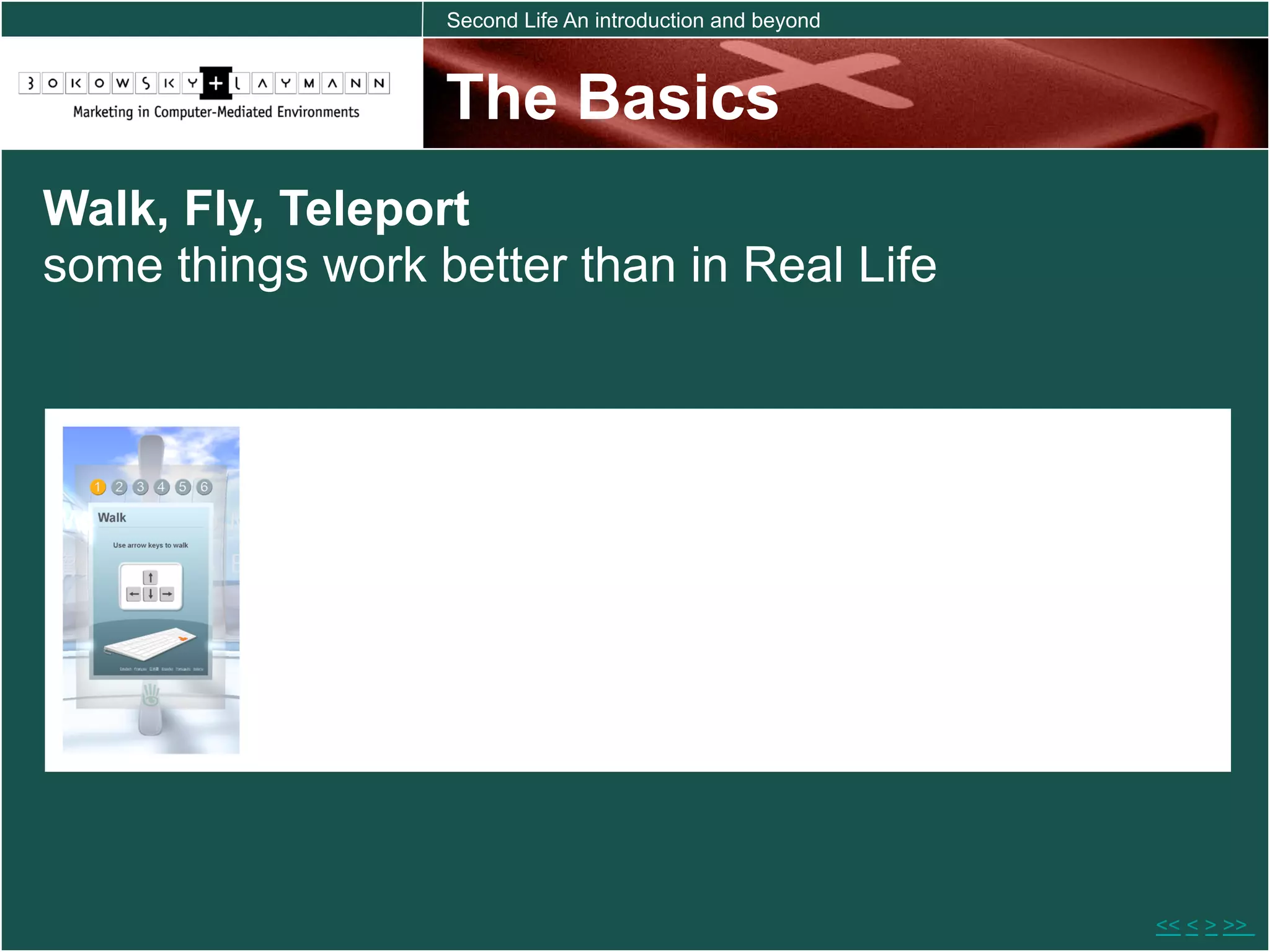 Second Life An introduction and beyond



                  The Basics
Walk, Fly, Teleport
some things work better than in Real Life




                                                           << < > >>
 