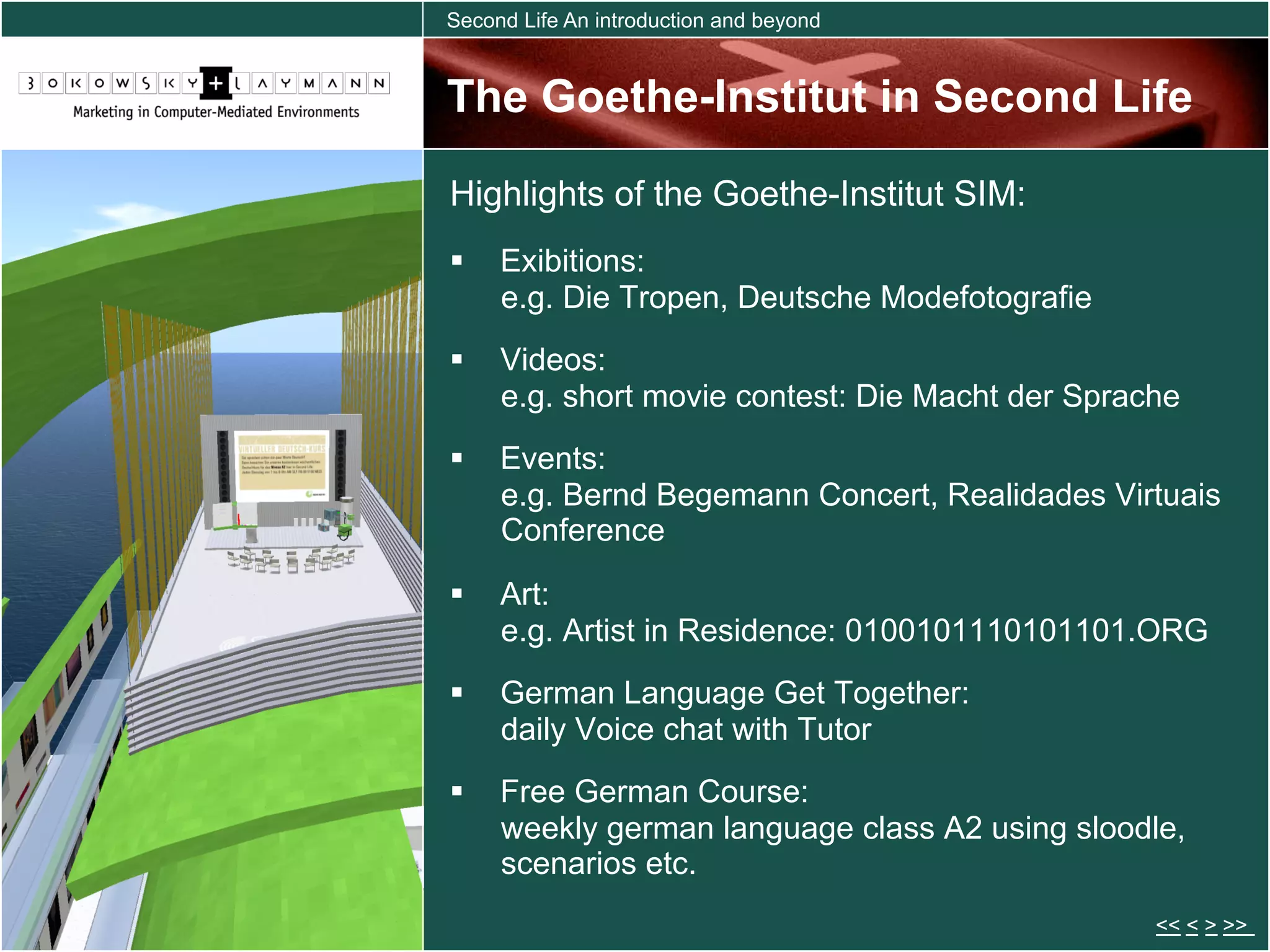 Second Life An introduction and beyond


The Goethe-Institut in Second Life

Highlights of the Goethe-Institut SIM:
  Exibitions:
   e.g. Die Tropen, Deutsche Modefotografie
  Videos:
   e.g. short movie contest: Die Macht der Sprache
  Events:
   e.g. Bernd Begemann Concert, Realidades Virtuais
   Conference

  Art:
   e.g. Artist in Residence: 0100101110101101.ORG
  German Language Get Together:
   daily Voice chat with Tutor
  Free German Course:
   weekly german language class A2 using sloodle,
   scenarios etc.
                                                << < > >>
 