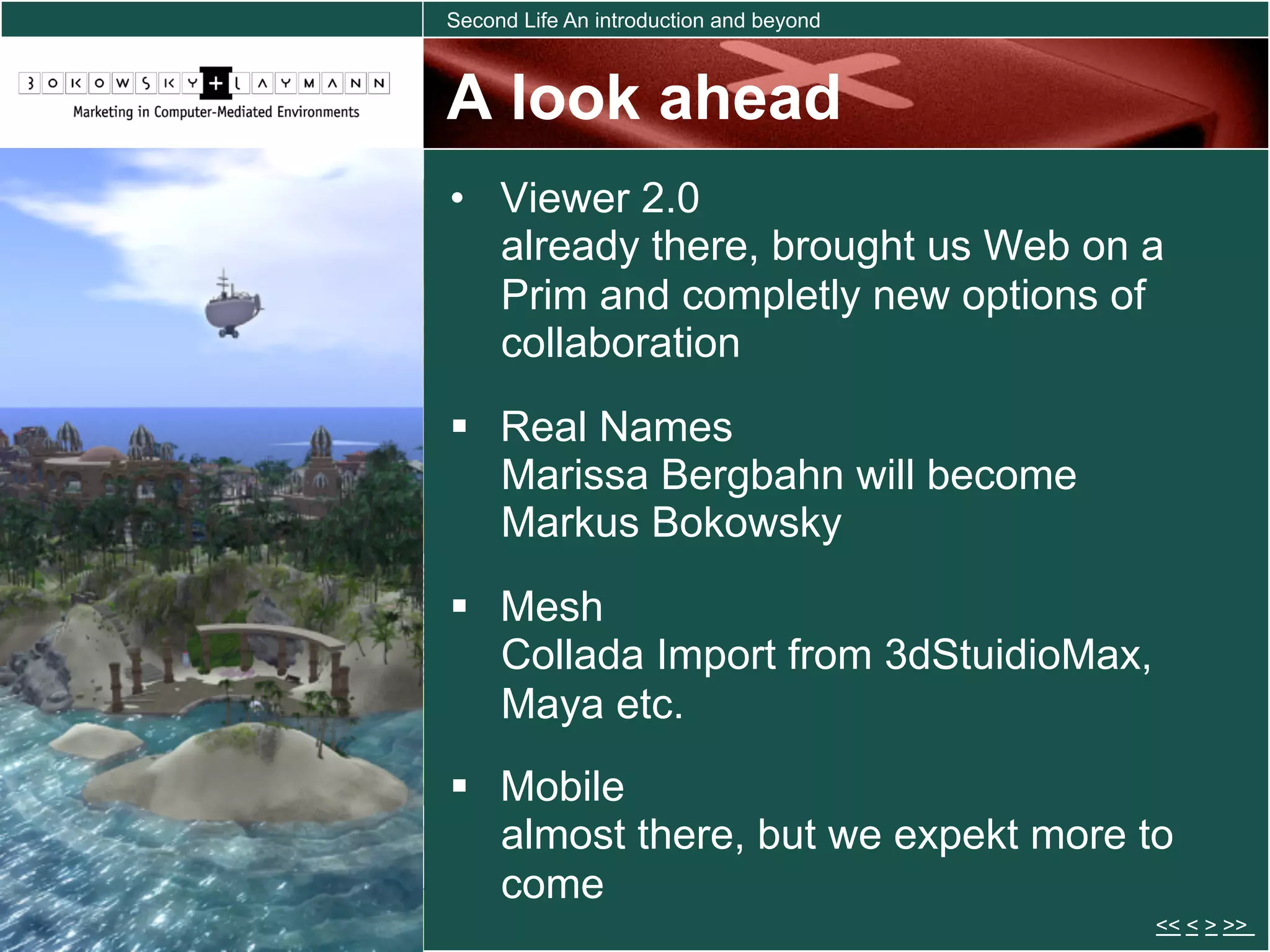 Second Life An introduction and beyond



A look ahead
•  Viewer 2.0
   already there, brought us Web on a
   Prim and completly new options of
   collaboration
  Real Names
   Marissa Bergbahn will become
   Markus Bokowsky
  Mesh
   Collada Import from 3dStuidioMax,
   Maya etc.
  Mobile
   almost there, but we expekt more to
   come
                                         << < > >>
 