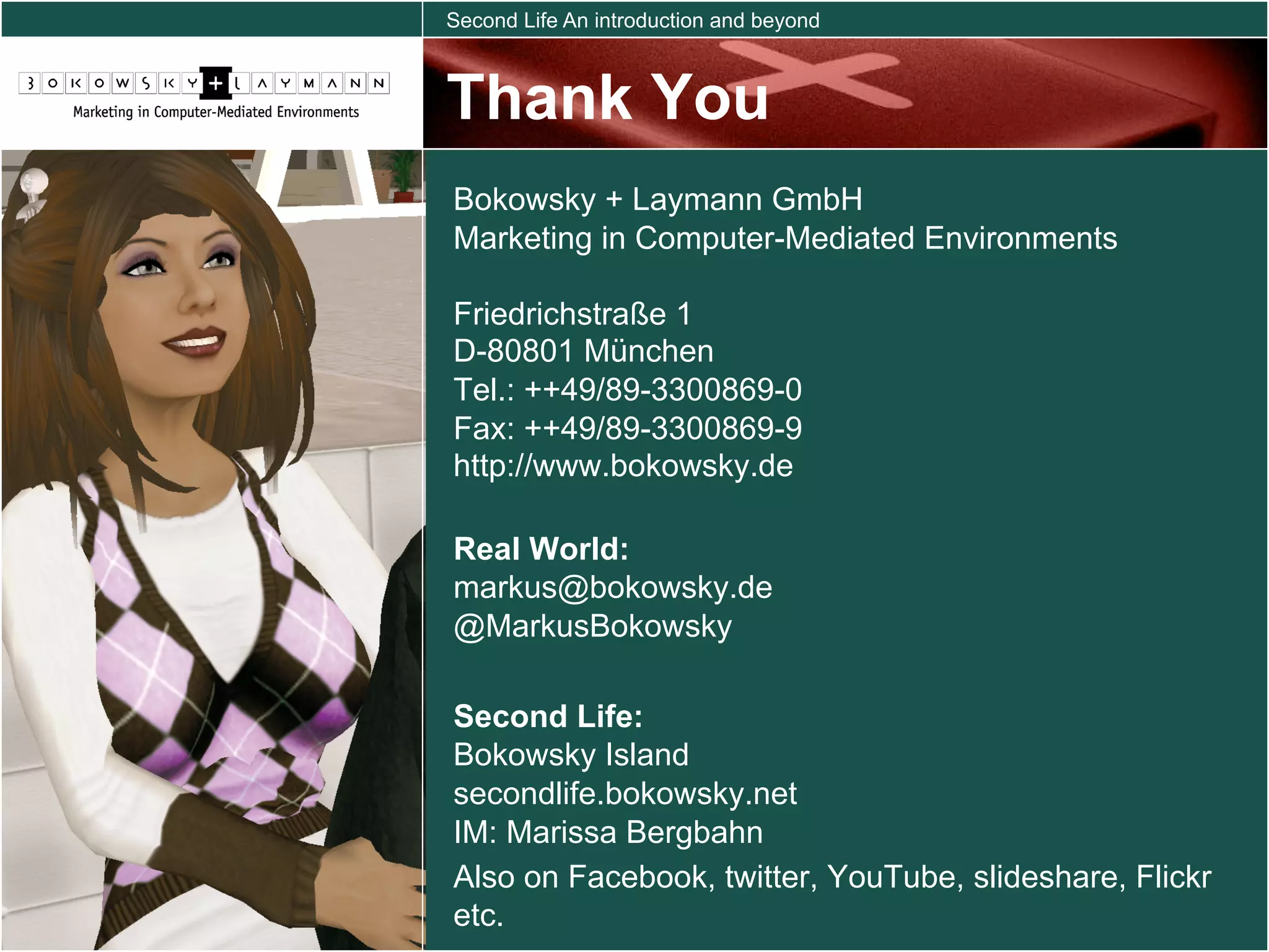 Second Life An introduction and beyond



Thank You
Bokowsky + Laymann GmbH
Marketing in Computer-Mediated Environments

Friedrichstraße 1
D-80801 München
Tel.: ++49/89-3300869-0
Fax: ++49/89-3300869-9
http://www.bokowsky.de

Real World:
markus@bokowsky.de
@MarkusBokowsky

Second Life:
Bokowsky Island
secondlife.bokowsky.net
IM: Marissa Bergbahn
Also on Facebook, twitter, YouTube, slideshare, Flickr
etc.
 