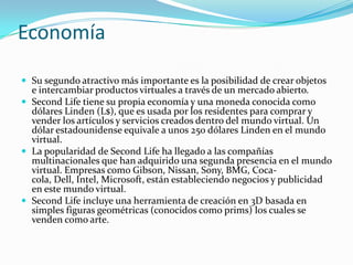 Economía

 Su segundo atractivo más importante es la posibilidad de crear objetos
  e intercambiar productos virtuales a través de un mercado abierto.
 Second Life tiene su propia economía y una moneda conocida como
  dólares Linden (L$), que es usada por los residentes para comprar y
  vender los artículos y servicios creados dentro del mundo virtual. Un
  dólar estadounidense equivale a unos 250 dólares Linden en el mundo
  virtual.
 La popularidad de Second Life ha llegado a las compañías
  multinacionales que han adquirido una segunda presencia en el mundo
  virtual. Empresas como Gibson, Nissan, Sony, BMG, Coca-
  cola, Dell, Intel, Microsoft, están estableciendo negocios y publicidad
  en este mundo virtual.
 Second Life incluye una herramienta de creación en 3D basada en
  simples figuras geométricas (conocidos como prims) los cuales se
  venden como arte.
 