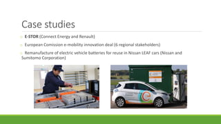 Case studies
o E-STOR (Connect Energy and Renault)
o European Comission e-mobility innovation deal (6 regional stakeholders)
o Remanufacture of electric vehicle batteries for reuse in Nissan LEAF cars (Nissan and
Sumitomo Corporation)
 