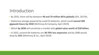 Introduction
• By 2025, there will be between 40 and 70 million BEVs globally (IEA, 2017b).
• Stationary storage powered by used EV batteries, which could exceed 200
gigawatt-hours by 2030 (McKinsey & Company, April 2019).
• Which by 2030 will constitute a market with global value worth of $30 billion.
• In 2025, second-life batteries are 30-70% less expensive and by 2040 would
drop by 25% (McKinsey & Co., April 2019)
 