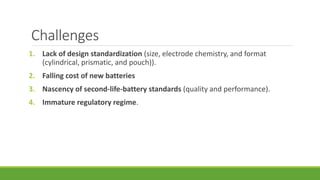 Challenges
1. Lack of design standardization (size, electrode chemistry, and format
(cylindrical, prismatic, and pouch)).
2. Falling cost of new batteries
3. Nascency of second-life-battery standards (quality and performance).
4. Immature regulatory regime.
 