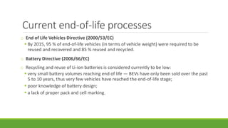 Current end-of-life processes
o End of Life Vehicles Directive (2000/53/EC)
▪ By 2015, 95 % of end-of-life vehicles (in terms of vehicle weight) were required to be
reused and recovered and 85 % reused and recycled.
o Battery Directive (2006/66/EC)
o Recycling and reuse of Li-ion batteries is considered currently to be low:
▪ very small battery volumes reaching end of life — BEVs have only been sold over the past
5 to 10 years, thus very few vehicles have reached the end-of-life stage;
▪ poor knowledge of battery design;
▪ a lack of proper pack and cell marking.
 
