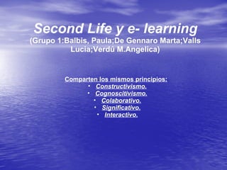 Second Life y e- learning
(Grupo 1:Balbis, Paula;De Gennaro Marta;Valls
Lucia;Verdú M.Angelica)
Comparten los mismos principios:
• Constructivismo.
• Cognoscitivismo.
• Colaborativo.
• Significativo.
• Interactivo.
 