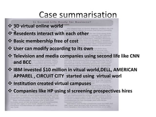 Case summarisation
 3D virtual online world
 Resedents interact with each other
 Basic membership free of cost
 User can modify according to its own
 Television and media companies using second life like CNN
  and BCC
 IBM invested $10 million in vitual world,DELL, AMERICAN
  APPAREL , CIRCUIT CITY started using virtual worl
 Institution created virtual campuses
 Companies like HP using sl screening prospectives hires
 