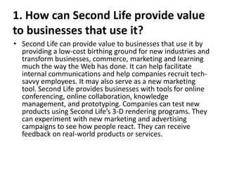 1. How can Second Life provide value
to businesses that use it?
• Second Life can provide value to businesses that use it by
  providing a low-cost birthing ground for new industries and
  transform businesses, commerce, marketing and learning
  much the way the Web has done. It can help facilitate
  internal communications and help companies recruit tech-
  savvy employees. It may also serve as a new marketing
  tool. Second Life provides businesses with tools for online
  conferencing, online collaboration, knowledge
  management, and prototyping. Companies can test new
  products using Second Life’s 3-D rendering programs. They
  can experiment with new marketing and advertising
  campaigns to see how people react. They can receive
  feedback on real-world products or services.
 
