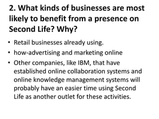 2. What kinds of businesses are most
likely to benefit from a presence on
Second Life? Why?
• Retail businesses already using.
• how-advertising and marketing online
• Other companies, like IBM, that have
  established online collaboration systems and
  online knowledge management systems will
  probably have an easier time using Second
  Life as another outlet for these activities.
 