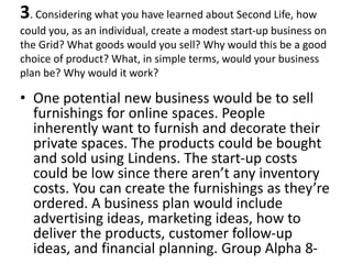3. Considering what you have learned about Second Life, how
could you, as an individual, create a modest start-up business on
the Grid? What goods would you sell? Why would this be a good
choice of product? What, in simple terms, would your business
plan be? Why would it work?

• One potential new business would be to sell
  furnishings for online spaces. People
  inherently want to furnish and decorate their
  private spaces. The products could be bought
  and sold using Lindens. The start-up costs
  could be low since there aren’t any inventory
  costs. You can create the furnishings as they’re
  ordered. A business plan would include
  advertising ideas, marketing ideas, how to
  deliver the products, customer follow-up
  ideas, and financial planning. Group Alpha 8-
 