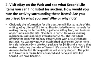 4. Visit eBay on the Web and see what Second Life
items you can find listed for auction. How would you
rate the activity surrounding these items? Are you
surprised by what you see? Why or why not?
• Obviously the information for this question will fluctuate. As of this
  writing, eBay offered 211 items. They included how-to manuals for
  making money on Second Life, a guide to selling land, and business
  opportunities on the site. One item in particular was a vending
  machine business package available for $4.99. The individual
  offering the item was an eBay Power Seller with 6,483 feedback
  postings. He was obviously an established eBay seller. Other items
  for sale include a Gym Workout package for $4.99 and a macro that
  makes navigating the skies of Second Life easier. It sold for $12.99.
  Answers to the last three questions will vary by student. The point
  is to have them realize how advanced and pervasive sites like
  Second Life have become.
 