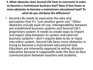 5. What obstacles does Second Life have to overcome in order
to become a mainstream business tool? Does it face fewer or
more obstacles to become a mainstream educational tool? To
           what do you attribute the difference?
• Second Life needs to overcome the idea and
  perception that it’s “just another game site.” Other
  obstacles include ease-of-use, interoperability between
  pre-established business systems and Second Life’s
  proprietary system. It needs to create ways to import
  and export data between its system and external
  business systems—don’t require data to be re-input
  into either system. Second Life faces more obstacles in
  trying to become a mainstream educational tool.
  Educators are inherently opposed to online, distance
  education because it supposedly lacks the face-to-face
  communication between teachers and students.
 