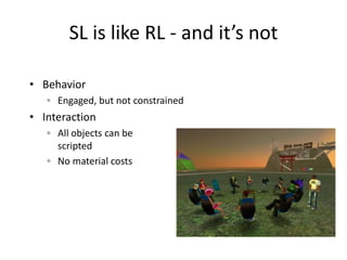 SL is like RL - and it’s not

• Behavior
   ◦ Engaged, but not constrained
• Interaction
   ◦ All objects can be
     scripted
   ◦ No material costs
 