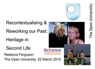 Rebecca Ferguson The Open University: 22 March 2010 Recontextualising & Reworking our Past: Heritage in  Second Life 