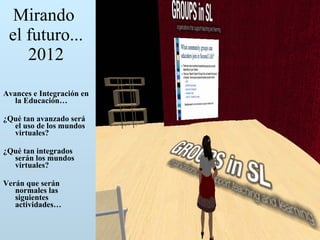 Mirando  el futuro... 2012 Avances e Integración en la Educación… ¿Qué tan avanzado será el uso de los mundos virtuales? ¿Qué tan integrados serán los mundos virtuales? Verán que serán normales las siguientes actividades… 