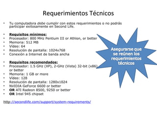 Requerimientos Técnicos Tu computadora  debe  cumplir con estos requerimientos o no podrás participar exitosamente en Second Life. Requisitos mínimos: Procesador: 800 MHz Pentium III or Athlon, or better  Memoria: 512 MB Vídeo: 64  Resolución de pantalla: 1024x768 Conexión a Internet de banda ancha   Requisitos recomendados: Procesador: 1. 5  GHz (XP), 2-GHz (Vista) 32-bit (x86)  or better Memoria: 1 GB or more Vídeo: 128  Resolución de pantalla: 1280x1024 NVIDIA GeForce 6600 or better OR  ATI Radeon 8500, 9250 or better OR  Intel 945 chipset http :// secondlife . com / support / system - requirements / 