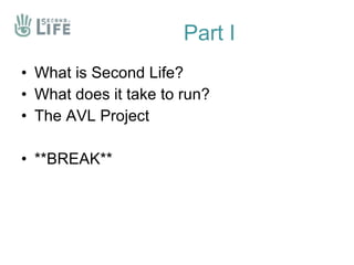 Part I <ul><li>What is Second Life? </li></ul><ul><li>What does it take to run? </li></ul><ul><li>The AVL Project </li></u...