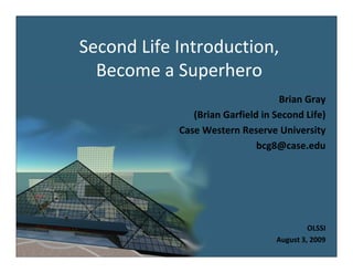 Second Life Introduction, 
Second Life Introduction
  Become a Superhero
                                   Brian Gray
               (Brian Garfield in Second Life)
               (                             )
            Case Western Reserve University
                              bcg8@case.edu




                                           OLSSI
                                  August 3, 2009
 
