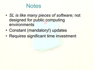 Notes <ul><li>SL is like many pieces of software;  not designed for public computing environments </li></ul><ul><li>Consta...