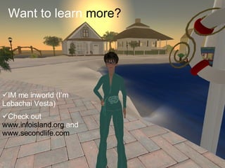 Want to learn  more? <ul><li>IM me inworld (I’m Lebachai Vesta) </li></ul><ul><li>Check out  www.infoisland.org  and  www....