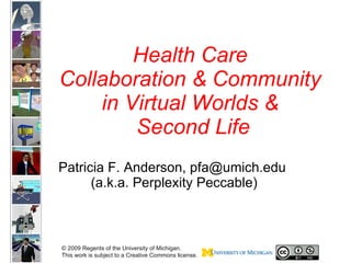 Health Care  Collaboration & Community  in Virtual Worlds &  Second Life Patricia F. Anderson, pfa@umich.edu  (a.k.a. Perplexity Peccable) © 2009 Regents of the University of Michigan.  This work is subject to a Creative Commons license.  