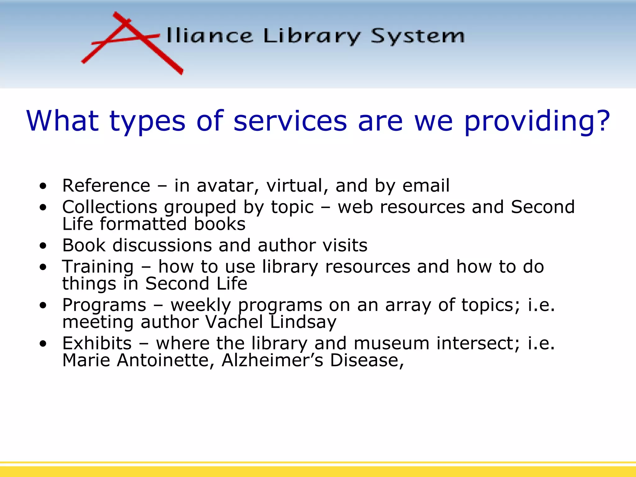What types of services are we providing? Reference – in avatar, virtual, and by email Collections grouped by topic – web resources and Second Life formatted books Book discussions and author visits Training – how to use library resources and how to do things in Second Life Programs – weekly programs on an array of topics; i.e. meeting author Vachel Lindsay Exhibits – where the library and museum intersect; i.e.  Marie Antoinette, Alzheimer’s Disease,  