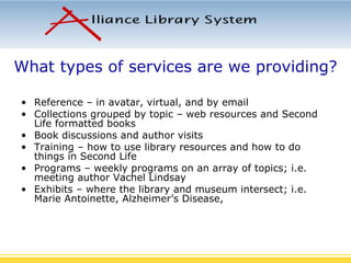 What types of services are we providing? Reference – in avatar, virtual, and by email Collections grouped by topic – web resources and Second Life formatted books Book discussions and author visits Training – how to use library resources and how to do things in Second Life Programs – weekly programs on an array of topics; i.e. meeting author Vachel Lindsay Exhibits – where the library and museum intersect; i.e.  Marie Antoinette, Alzheimer’s Disease,  