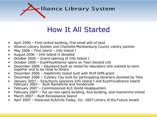 How It All Started April 2006 – First rented building, first small plot of land Alliance Library System and Charlotte-Mecklenburg County Library partner May 2006 – First island – Info Island I August 2006 – Info Island II donated October 2006 – Grand opening of Info Island I October 2006 – Eye4YouAlliance opens on Teen Second Life December 2006 – Eduisland built as rental for educators who wanted to work together and to be close to library December 2006 – HealthInfo Island built with NLM GMR grant December 2006 – Cybrary City built for participating librarians donated by Talis January 2007 – Sirsi/Dynix sponsors Info Island I and Eye4YouAlliance Island February 2007 -  Built Rachelville and Vendorville February 2007 – Commissioned ALS World Headquarters February 2007 – Put up new opera building, ALA building, and machinima school March 2007 – Built Renaissance Island April 2007 – Received ALA/Info Today, Inc. 2007 Library of the Future Award 